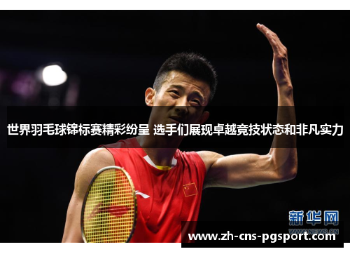 世界羽毛球锦标赛精彩纷呈 选手们展现卓越竞技状态和非凡实力