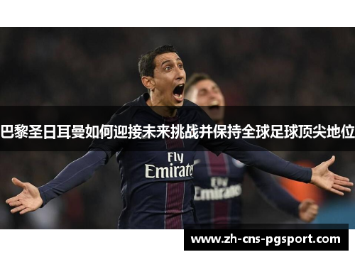 巴黎圣日耳曼如何迎接未来挑战并保持全球足球顶尖地位