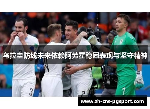 乌拉圭防线未来依赖阿劳霍稳固表现与坚守精神