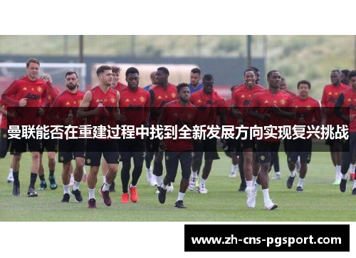 曼联能否在重建过程中找到全新发展方向实现复兴挑战