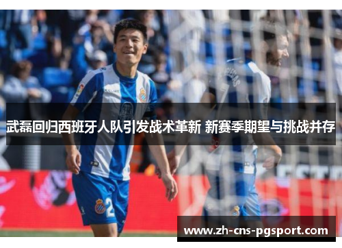 武磊回归西班牙人队引发战术革新 新赛季期望与挑战并存