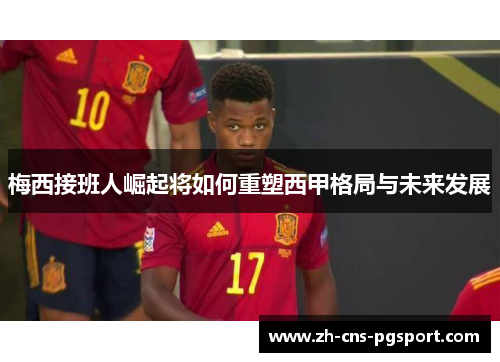 梅西接班人崛起将如何重塑西甲格局与未来发展