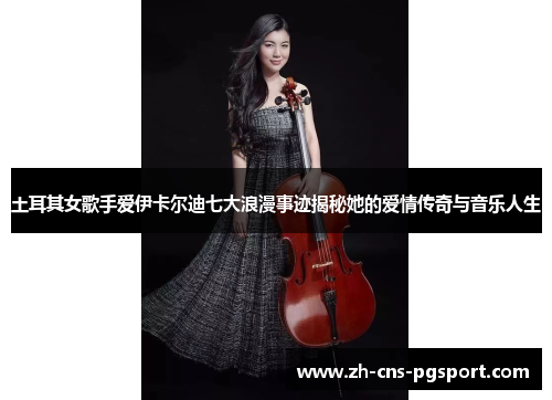 土耳其女歌手爱伊卡尔迪七大浪漫事迹揭秘她的爱情传奇与音乐人生