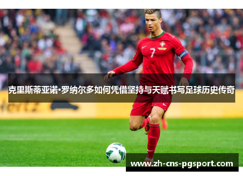 克里斯蒂亚诺·罗纳尔多如何凭借坚持与天赋书写足球历史传奇