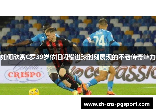 如何欣赏C罗39岁依旧闪耀进球时刻展现的不老传奇魅力