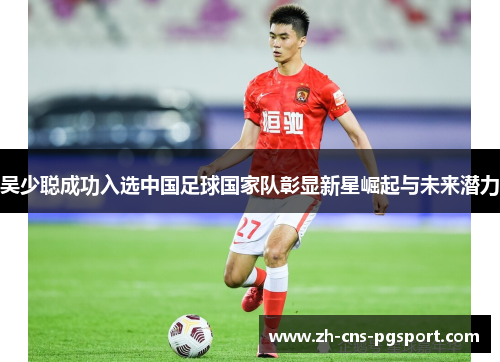 吴少聪成功入选中国足球国家队彰显新星崛起与未来潜力