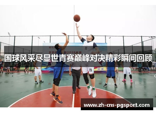 国球风采尽显世青赛巅峰对决精彩瞬间回顾