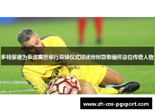 多特蒙德为泰迪离世举行哀悼仪式球迷纷纷致敬缅怀这位传奇人物