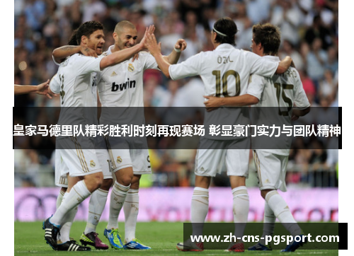 皇家马德里队精彩胜利时刻再现赛场 彰显豪门实力与团队精神