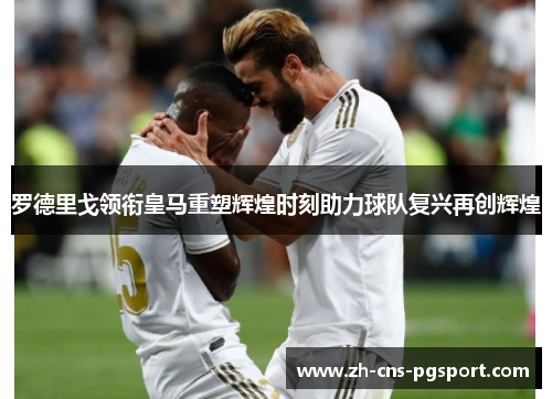 罗德里戈领衔皇马重塑辉煌时刻助力球队复兴再创辉煌