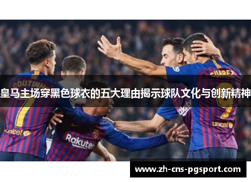 皇马主场穿黑色球衣的五大理由揭示球队文化与创新精神