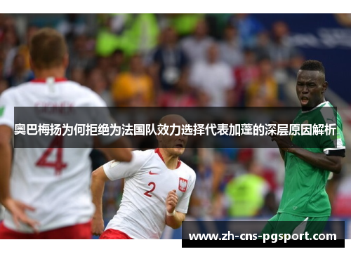 奥巴梅扬为何拒绝为法国队效力选择代表加蓬的深层原因解析