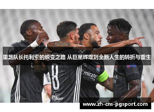 里昂队长托利索的蜕变之路 从巨星辉煌到全新人生的转折与重生