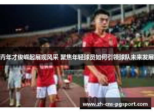 青年才俊崛起展现风采 聚焦年轻球员如何引领球队未来发展
